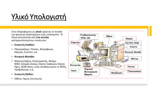 Υλικό Υπολογιστή
Στην πληροφορική ως υλικό ορίζεται το σύνολο
των φυσικών εξαρτημάτων ενός υπολογιστή. Το
Υλικό αποτελείται από ένα σύνολο
κατηγοριοποιημένων συσκευών:
• Συσκευές Εισόδου:
• Πληκτρολόγιο, Ποντίκι, Μικρόφωνο,
Κάμερα, Scanner, κ.ά.
• Κεντρική Μονάδα:
• Μητρική Κάρτα, Επεξεργαστής, Μνήμη
RAM, Σκληρός Δίσκος, Κάρτα Γραφικών, Κάρτα
Ήχου, ROM (όπου είναι αποθηκευμένο το BIOS),
Τροφοδοτικό, κ.ά.
• Συσκευές Εξόδου:
• Οθόνη, Ηχεία, Εκτυπωτής
 