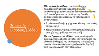 Συσκευές
Εισόδου/Εξόδου
Μία συσκευή εισόδου είναι οποιαδήποτε
περιφερειακήμονάδα (μέρος του υλικού
υπολογιστή) μέσω της οποίας δεδομένα εισάγονται
από τον άνθρωπο στον υπολογιστή. Πολλές
συσκευές εισόδου μπορούν να ταξινομηθούν
σύμφωνα με:
• Το μέσο εισόδου (π.χ. μηχανική κίνηση, ακουστικό,
οπτικό, κλπ.)
• Διακριτή εισαγωγή (π.χ. κτυπήματα πλήκτρων) ή
συνεχής (π.χ. η θέση του ποντικιού)
Με τον όρο συσκευή εξόδου στους υπολογιστές
εννοούμε τις διάφορες μονάδες και τα τμήματα του
υλικού εξοπλισμούτου υπολογιστή, των οποίων ο
σκοπός είναι να εξάγουν πληροφορία (δεδομένα)
από τον υπολογιστή στον έξω κόσμο.
 
