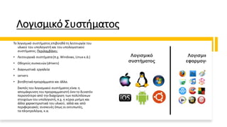 Λογισμικό Συστήματος
Το λογισμικό συστήματος επιβοηθάτη λειτουργία του
υλικού του υπολογιστή και του υπολογιστικού
συστήματος. Περιλαμβάνει:
• Λειτουργικά συστήματα(π.χ. Windows, Linux κ.ά.)
• Οδηγούς συσκευών (drivers)
• διαγνωστικά εργαλεία
• servers
• βοηθητικάπρογράμματα και άλλα.
Σκοπός του λογισμικού συστήματοςείναι η
απομάκρυνση του προγραμματιστή όσο το δυνατόν
περισσότερο από τηνδιαχείριση των πολύπλοκων
στοιχείων του υπολογιστή,π.χ. η κύρια μνήμη και
άλλα χαρακτηριστικά του υλικού, αλλά και από
περιφερειακές συσκευές όπως οι εκτυπωτές,
τα πληκτρολόγια, κ.α.
 