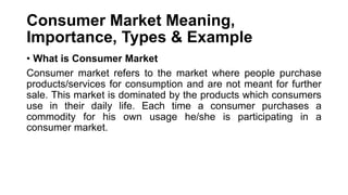 Consumer Market Meaning,
Importance, Types & Example
• What is Consumer Market
Consumer market refers to the market where people purchase
products/services for consumption and are not meant for further
sale. This market is dominated by the products which consumers
use in their daily life. Each time a consumer purchases a
commodity for his own usage he/she is participating in a
consumer market.
 