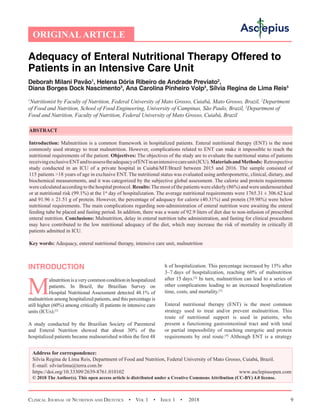 Clinical Journal of Nutrition and Dietetics  •  Vol 1  • Issue 1  •  2018 9
INTRODUCTION
M
alnutritionisaverycommonconditioninhospitalized
patients. In Brazil, the Brazilian Survey on
Hospital Nutritional Assessment detected 48.1% of
malnutrition among hospitalized patients, and this percentage is
still higher (60%) among critically ill patients in intensive care
units (ICUs).[1]
A study conducted by the Brazilian Society of Parenteral
and Enteral Nutrition showed that about 30% of the
hospitalized patients became malnourished within the first 48
h of hospitalization. This percentage increased by 15% after
3–7 days of hospitalization, reaching 60% of malnutrition
after 15 days.[2]
In turn, malnutrition can lead to a series of
other complications leading to an increased hospitalization
time, costs, and mortality.[3]
Enteral nutritional therapy (ENT) is the most common
strategy used to treat and/or prevent malnutrition. This
route of nutritional support is used in patients, who
present a functioning gastrointestinal tract and with total
or partial impossibility of reaching energetic and protein
requirements by oral route.[4]
Although ENT is a strategy
Adequacy of Enteral Nutritional Therapy Offered to
Patients in an Intensive Care Unit
Deborah Milani Pavão1
, Helena Dória Ribeiro de Andrade Previato2
,
Diana Borges Dock Nascimento3
, Ana Carolina Pinheiro Volp3
, Sílvia Regina de Lima Reis3
1
Nutritionist by Faculty of Nutrition, Federal University of Mato Grosso, Cuiabá, Mato Grosso, Brazil, 2
Department
of Food and Nutrition, School of Food Engineering, University of Campinas, São Paulo, Brazil, 3
Department of
Food and Nutrition, Faculty of Nutrition, Federal University of Mato Grosso, Cuiabá, Brazil
ABSTRACT
Introduction: Malnutrition is a common framework in hospitalized patients. Enteral nutritional therapy (ENT) is the most
commonly used strategy to treat malnutrition. However, complications related to ENT can make it impossible to reach the
nutritional requirements of the patient. Objectives: The objectives of the study are to evaluate the nutritional status of patients
receivingexclusiveENTandtoassesstheadequacyofENTinanintensivecareunit(ICU).MaterialsandMethods: Retrospective
study conducted in an ICU of a private hospital in Cuiabá/MT/Brazil between 2015 and 2016. The sample consisted of
115 patients 18 years of age in exclusive ENT. The nutritional status was evaluated using anthropometric, clinical, dietary, and
biochemical measurements, and it was categorized by the subjective global assessment. The calorie and protein requirements
were calculated according to the hospital protocol. Results:The most of the patients were elderly (86%) and were undernourished
or at nutritional risk (99.1%) at the 1st
 day of hospitalization. The average nutritional requirements were 1765.31 ± 306.62 kcal
and 91.96 ± 21.51 g of protein. However, the percentage of adequacy for calorie (40.31%) and protein (39.98%) were below
nutritional requirements. The main complications regarding non-administration of enteral nutrition were awaiting the enteral
feeding tube be placed and fasting period. In addition, there was a waste of 92.9 liters of diet due to non-infusion of prescribed
enteral nutrition. Conclusions: Malnutrition, delay in enteral nutrition tube administration, and fasting for clinical procedures
may have contributed to the low nutritional adequacy of the diet, which may increase the risk of mortality in critically ill
patients admitted in ICU.
Key words: Adequacy, enteral nutritional therapy, intensive care unit, malnutrition
Address for correspondence:
Silvia Regina de Lima Reis, Department of Food and Nutrition, Federal University of Mato Grosso, Cuiabá, Brazil.
E-mail: 
https://doi.org/10.33309/2639-8761.010102 www.asclepiusopen.com
© 2018 The Author(s). This open access article is distributed under a Creative Commons Attribution (CC-BY) 4.0 license.
ORIGINALARTICLE
 