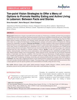 Clinical Journal of Nutrition and Dietetics  •  Vol 2  • Issue 1  •  2019 10
Ten-point Vision Strategies to Offer a Menu of
Options to Promote Healthy Eating and Active Living
in Lebanon: Between Facts and Stories
Sima Hamadeh1
, Marie Marquis2
, Shant Estepan3
1
Department of Nutrition and Dietetics Sciences, Haigazian University, Beirut, Lebanon, 2
Department of
Nutrition, University of Montreal, Montreal, Canada, 3
Department of Computer Sciences, Haigazian University,
Beirut, Lebanon
ABSTRACT
Background: Globalization is largely responsible for the noticeable rise of food energy availability and other food consumptions
trends. Lebanon has been experiencing a nutritional transition in food choices and patterns during the past years. Dietary habits
and lifestyles have been consequently affected, and nutrition-health related problems are increasingly being observed. Public
health nutrition strategies and policies will ultimately benefit individuals and their communities. Objective: The objective
of the study was to explore the determinants of health promotion strategies and nutrition policies development by studying
Lebanese key stakeholders’perceptions. Materials and Methods: A formative qualitative study using an integrated conceptual
framework based on social marketing approach has been conducted to explore participants’ perceptions. The target population
of this study consists of multidisciplinary key stakeholders active in their societies and of participants from 8 public/private
schools in urban and semi-rural regions. Directed and semi-structured individual interviews and focus groups were conducted.
Collected data have been submitted to a thematic qualitative analysis. Results: In total, 48 youth and 67 adults (parents,
teachers, school principals, school food services representatives, and multidisciplinary key stakeholders) participated in this
study. Radical lifestyle changes such as food preference, fashion, physical activity, and media are now driving the nutritional
patterns of individuals more than the availability of the food itself. Perceived determinants of health promotion strategies
were compiled and summarized in 10-point vision strategies scheme for healthy eating and active living. Findings helped to
design a logic model for planning, developing, monitoring, and evaluating health promotion strategies and nutrition policies.
Conclusion: This study offers completed perceptions on how health promotion strategies and nutrition policies are intended to
work and to produce desirable health behavior changes. The proposed logic model for public health nutrition promotion offers
a unique approach to provide specific guidance and recommendations for healthy eating and active living.
Key words: Behavior change wheel model, health promotion strategies, healthy lifestyles, Lebanon, nutrition policies,
perceptions, physical activity, public health nutrition logic model, social marketing, storytelling
INTRODUCTION
G
lobalization is a single social system and a result
of growing ties of interdependence which now
affect virtually everyone.”[1]
Nowadays, the sociopolitical and economic connections
that crosscut boarders decisively condition the values and
behaviors of individuals.[2]
The globalization is extremely
dynamic and operates at various levels (cultural, economic,
political, technological, legal, etc.) leading to human
ORIGINALARTICLE
Address for correspondence:
Dr. Sima Hamadeh, Haigazian University, Mexique Street, Kantari, P.O. Box: 11-1748, Riad El Solh 1107 2090, Beirut,
Lebanon. Phone: +961-1-349230. Fax: +961-1-353010. E-mail: sima.hamadeh@haigazian.edu.lb
https://doi.org/10.33309/2639-8761.020102 www.asclepiusopen.com
© 2019 The Author(s). This open access article is distributed under a Creative Commons Attribution (CC-BY) 4.0 license.
“...
 