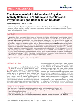 Clinical Journal of Nutrition and Dietetics  •  Vol 2  •  Issue 2  •  2019 6
The Assessment of Nutritional and Physical
Activity Statuses in Nutrition and Dietetics and
Physiotherapy and Rehabilitation Students
Ayse Güneş-Bayır1
, Merve Guney2
1
Assisstant Professor, Department of Nutrition and Dietetics, Faculty of Health Sciences, Bezmialem Vakif
University, Istanbul, Turkey, 2
Dietitian, Division of Nutrition and Dietetics, Bezmialem Vakif University Medical
Faculty Hospital, Istanbul, Turkey
ABSTRACT
Purpose: The aim of this research was to assess the nutritional and physical activity statuses of nutrition and dietetics
(ND) and physiotherapy and rehabilitation students at Bezmialem Vakif University Faculty of Health Sciences.
Materials and Methods: A questionnaire with sociodemographic characteristics, 24-h dietary recall and national food
frequency scales were used to determine nutrition and physical status of the students. Body mass index (BMI), waist
circumference, and body fat ratio were calculated using the bioelectric impedance analyzer. Results: A total of 209 students,
125 of them were ND students and 84 of them were physiotherapy and rehabilitation students, were participate the study.
Average BMI of ND students and physiotherapy and rehabilitation students are similar and calculated as 21.6 kg/m2
and
22.1 kg/m2
respectively. At the same time, nearly half of the students in both departments were physically active. However,
daily average energy intake was found different for each department and it was 1400.31 kcal and 1609.63 kcal, respectively
(P  0.05). When compared food group consumption for every day, it was determined that ND students consumed more
fruits and vegetables group (P  0.05). Conclusion: Eventually, the results of the study were evaluated; it was found that
ND students had a healthier diet than the physiotherapy and rehabilitation students.
Key words: Nutrition, physical activity, university students
prevalence of obesity has also increased.[3]
Turkish Statistical
Institute published results from Turkey Health Survey,
15 years and older; 30.1% of women are obese and 30.1%
are obese; 38.6% of males were obese and 15.2% were
obese in Turkey. When the obesity prevalence results were
examined, most affected generation by this change is young
generation. Many young people base their habits on this new
lifestyle. The university term is a stressful period for many
students in which they take on new responsibilities.[4,5]
In this
period, inadequate and unbalanced eating habits increase. At
the same time, it is seen that food preferences are affected
by independent living, academic pressures, and financial
problems.[6]
Most of the students consume less vegetables
Address for correspondence:
Ayse Güneş-Bayır, Department of Nutrition and Dietetics, Faculty of Health Sciences, Bezmialem Vakif
University, Silahtarağa Caddesi No. 198, 34065 Eyüp, Istanbul, Turkey. Tel.: +90-212-453-17-00–4596.
E-mail: 
https://doi.org/10.33309/2639-8761.020202 www.asclepiusopen.com
© 2019 The Author(s). This open access article is distributed under a Creative Commons Attribution (CC-BY) 4.0 license.
INTRODUCTION
A
ccording to the World Health Organization (WHO),
health is a state of complete physical, mental,
and social well-being (WHO constitution, 2005).
Adequate, balanced, and healthy nutrition and regular
physical activity are essential for health protection and
promotion.[1]
Lifestyle changes in eating and physical activity
habits, causing a significant increase in the prevalence of
obesity and it is accepted as a serious public health threat in
Turkey.[2]
Increased production and availability of processed
foods, rapid urbanization and the development of technology
have altered nutrition and lifestyle, and in this context, the
ORIGINAL ARTICLE
 