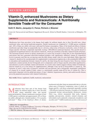 Clinical Journal of Nutrition and Dietetics  •  Vol 3  •  Issue 1  •  2020 8
Vitamin D2
-enhanced Mushrooms as Dietary
Supplements and Nutraceuticals: A Nutritionally
Sensible Trade-off for the Consumer
Keith R. Martin, Jacquelyn C. Pence, Richard J. Bloomer
Center for Nutraceutical and Dietary Supplement Research, School of Health Studies, University of Memphis, TN,
USA
ABSTRACT
Mushrooms have been prevalent in the human food supply for millenia largely due to their flavorful taste, robust
nutritional value, and myriad medicinal properties. Dietary mushrooms are comprised of 12,000 species worldwide
and ~20% of these are edible with many cultivated for human consumption. Many of the beneficial effects of dietary
mushrooms and other fungi are purportedly due to a diverse, robust array of bioactive molecules, some of which are
fungus-specific with these compounds reportedly exerting 200 different medicinal functions. One specific bioactive
component of significant interest is the nutrient vitamin D2
, which can contribute to the daily vitamin D needs of humans.
The increased research interest in dietary mushrooms as a source has occurred, in large part, to new biotechnological
innovations that have generated ultraviolet-irradiated products with significantly enhanced vitamin D2
(ergosterol)
levels to amounts such that one serving may meet the daily dietary intake value for some individuals. Many argue that
vitamin D2
should not be considered part of a supplemental or nutraceutical regimen due to the considerable differences
in absorption and metabolism between vitamin D2
and D3
, the latter being the more bioactive form. However, dietary
mushrooms contain myriad, diverse biologically active components such as fungus-specific antioxidant ergothioneine,
and selenium, as well as multiple vitamin and minerals. As a result, many experts suggest a dietary intake of mushroom-
derived vitamin D2
as a wise choice for supplementation, although it may not be as bioavailable as vitamin D3
. The
inclusion of such a wide array of bioactive nutrients and non-nutrients and a biologically meaningful contribution
of vitamin D2
to overall vitamin D daily values is a nutritionally sensible trade-off (in lieu of vitamin D3
). This is
particularly important with the global prevalence of type 2 diabetes, hypertension, obesity, and cardiovascular disease
given the purported association with vitamin D deficiency.
Key words: Dietary supplement, health, mushroom, nutraceuticals
INTRODUCTION
M
ushrooms have been part of the human food
supply for millenia largely due to their flavorful
taste, robust nutritional value, and myriad
medicinal properties. Dietary mushrooms constitute at least
12,000 species worldwide and approximately 20% of these
are edible, although only a limited number (~35) is actually
cultivated.[1-3]
Many of the beneficial effects of dietary
mushrooms and other fungi are purportedly due to a diverse,
robust array of bioactive components, some of which are
fungus-specific, with these compounds reportedly exerting
200 different medicinal functions. Examples of mushroom
compounds include polysaccharides (β-glucans), dietary
fibers (e.g., chitin), unsaturated fatty acids, terpenes,
peptides, glycoproteins, alcohols, mineral elements, and
antioxidants such as phenolic compounds, tocopherols, and
ascorbic acid.[4-6]
Edible mushrooms are also a rich source of
Address for correspondence:
Keith R. Martin, 311 Roane Fieldhouse, University of Memphis, Memphis, TN 38152, USA.
https://doi.org/10.33309/2639-8761.030102 www.asclepiusopen.com
© 2020 The Author(s). This open access article is distributed under a Creative Commons Attribution (CC-BY) 4.0 license.
REVIEW ARTICLE
 