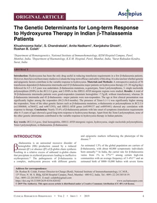 Clinical Research in Hematology  •  Vol 2  •  Issue 1  •  2019 4
INTRODUCTION
β
-thalassemia is an autosomal recessive disorder of
hemoglobin (Hb) production caused by a reduced
amount (β+
) or absence (β0
) of β-globin chain synthesis
resulting in a relative excess of unbound α-globin chains
that precipitate in erythroid precursors leading to ineffective
erythropoiesis.[1]
The pathogenesis of β-thalassemia is
a complex, multisystem process with different genetic
and epigenetic markers influencing the phenotype of the
disease.[2]
An estimated 1.5% of the global population are carriers of
β-thalassemia, with about 60,000 symptomatic individuals
born annually.[3]
In India, the carrier rate for β-thalassemia
varies from 1% to 17%[4,5]
among certain high-risk
communities with an average frequency of 3–4%[6,7]
and an
estimated birth of 8000–10,000 babies with severe forms
ORIGINAL ARTICLE
The Genetic Determinants for Long-term Response
to Hydroxyurea Therapy in Indian β-Thalassemia
Patients
Khushnooma Italia1
, S. Chandrakala2
, Anita Nadkarni1
, Kanjaksha Ghosh3
,
Roshan B. Colah1
1
Department of Hematogenetics, National Institute of Immunohematology, KEM Hospital Campus, Parel,
Mumbai, India, 2
Department of Haematology, K.E.M. Hospital, Parel, Mumbai, India, 3
Surat Raktadan Kendra,
Surat, India
ABSTRACT
Introduction: Hydroxyurea has been the only drug useful in reducing transfusion requirements in a few β-thalassemia patients.
However,therehavenotbeenmanystudiestoevaluatethelong-termefficacyandsafetyofthisdrug.Itisalsounclearwhethergenetic
and epigenetic factors contribute to the variable response to hydroxyurea. Materials and Methods: A retrospective analysis of 56
transfusions dependent β-thalassemia intermedia and 43 β-thalassemia major patients on hydroxyurea therapy (15–20 mg/kg/day)
followed for 4.5 ± 0.5 years was undertaken. β-thalassemia mutations, α-genotypes, Xmn-I polymorphisms, 3- single nucleotide
polymorphism (SNPs) in the BCL11A gene, and 2-SNPs in the HBS1L-MYB intergenic regions were studied. Results: A total of
30 β-thalassemia intermedia patients were good-responders (maintain hemoglobin 7.5g/dL without transfusions), whereas 26
β-thalassemia intermedia and 43 β-thalassemia - major patients were non-responders. The age at first clinical presentation was
significantly higher among the responders (84.2±56.0 months). The presence of Xmn-I (+/+) was significantly higher among
the responders. None of the other genetic factors such as β-thalassemia mutations, α-thalassemia or polymorphisms in BCL11A
(rs11886868, rs766432, and rs4671393), and HBS1L-MYB genes (rs9399137 and rs4895441) showed any correlation with
response to therapy. Conclusion: Nearly 53.6% of β-thalassemia patients with late onset of symptoms (transfusion requirements
after 4–5 years of age) showed a good long-term response to hydroxyurea therapy. Apart from the Xmn-I polymorphism, none of
the other genetic determinants contributed to the variable response to hydroxyurea therapy in Indian patients.
Key words: BCL11A gene, fetal hemoglobin, HBS1L-MYB intergenic region, hydroxyurea, single nucleotide polymorphisms,
Xmn-I polymorphism, α-thalassemia, β-thalassemia
Address for correspondence:
Dr. Roshan B. Colah, Former Director-in-Charge (Retd), National Institute of Immunohaematology, I.C.M.R.,
13th
 Floor, N. M. S. Bldg, KEM Hospital Campus, Parel, Mumbai - 400 012, India. Tel.: 0091-22-24138518/19.
Fax.: 0091-22-24138521. E-mail: 
https://doi.org/10.33309/2639-8354.020102 www.asclepiusopen.com
© 2019 The Author(s). This open access article is distributed under a Creative Commons Attribution (CC-BY) 4.0 license.
 