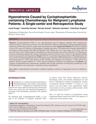 Clinical Research in Hematology  •  Vol 3  •  Issue 1  •  2020 8
INTRODUCTION
H
yponatremia is a common electrolyte abnormality in
hospitalized patients, with a widely varying incidence
of 15–45%.[1-4]
Although this complication has been
reported with various infectious diseases and cardiovascular
events, many reports have also described hyponatremia in
association with chemotherapy, particularly with platinum
agents.[5-7]
The alkylating agent cyclophosphamide (CPM) is a key
drug in the treatment of malignant lymphoma (ML).
As adverse events, bone marrow suppression, infection,
hemorrhagic cystitis, and secondary malignancies are well
known.[8]
Although the syndrome of inappropriate secretion
of antidiuretic hormone (SIADH)[9,10]
is known as a rare
adverse event that induces severe hyponatremia, studies
remain limited to a few case reports, and the incidence of this
complication remains unclear.[11-15]
Here, we report the incidence of hyponatremia among
hospitalized patients treated with CPM for ML patients in a
single-center and retrospective study.
Hyponatremia Caused by Cyclophosphamide-
containing Chemotherapy for Malignant Lymphoma
Patients: A Single-center and Retrospective Study
Junji Hiraga1
, Yasuhiko Harada1
, Naruko Suzuki1
, Natsuko Uematsu2
, Yoshitoyo Kagami1
1
Department of Hematology, Toyota Kosei Hospital, Toyota, Japan, 2
Department of Pharmacology, Toyota Kosei
Hospital, Toyota, Japan
ABSTRACT
Objective: Cyclophosphamide (CPM) is a key chemotherapeutic drug for malignant lymphoma (ML). Hyponatremia
caused by CPM is a rare but severe adverse event. We studied the incidence of hyponatremia among hospitalized patients
treated with CPM for ML patients in a single-center and retrospective study. Patients and Methods: This study investigated
a total of 832 cases (367 patients) of chemotherapy, including intravenous CPM administration during hospitalization in
our institute with ML between April 2009 and December 2019. Median age was 67 years (range, 18–91 years), with 210
men (456 cases, 54.8%). Diffuse large B-cell lymphoma was the most common type of ML treated (60.2%). Hyponatremia
severity was defined according to the Common Terminology Criteria for Adverse Events version 5.0. We analyzed variables
known to be associated with hyponatremia. Results: Of the 761 cases without hyponatremia before CPM administration, 82
cases (10.8%) developed hyponatremia after CPM administration. High-dose CPM administrations correlated significantly
with hyponatremia (P  0.001). After analysis of other variables, the complication of vomiting (P  0.001) and use of a
selective serotonin reuptake inhibitor (P  0.001) showed a significant correlation with hyponatremia. Conclusion: The
incidence of hyponatremia after chemotherapy, including CPM was high, particularly with high-dose chemotherapy. After
CPM administration, close monitoring is warranted to prevent hyponatremia.
Key words: Cyclophosphamide, hyponatremia, malignant lymphoma, syndrome of inappropriate secretion of antidiuretic
hormone
ORIGINAL ARTICLE
Address for correspondence:
Junji Hiraga, Department of Hematology, Toyota Kosei Hospital, 500-1, Ibobara, Josui-cho, Toyota City 470-0396, Japan.
Tel: 81-565-43-5000; Fax: 81-565-43-5100.
https://doi.org/10.33309/2639-8354.030102 www.asclepiusopen.com
© 2020 The Author(s). This open access article is distributed under a Creative Commons Attribution (CC-BY) 4.0 license.
 