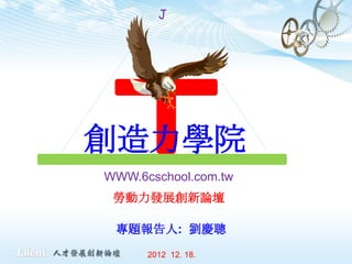 J




創造力學院
WWW.6cschool.com.tw
 勞動力發展創新論壇

 專題報告人: 劉慶聰
      2012 12. 18.
 