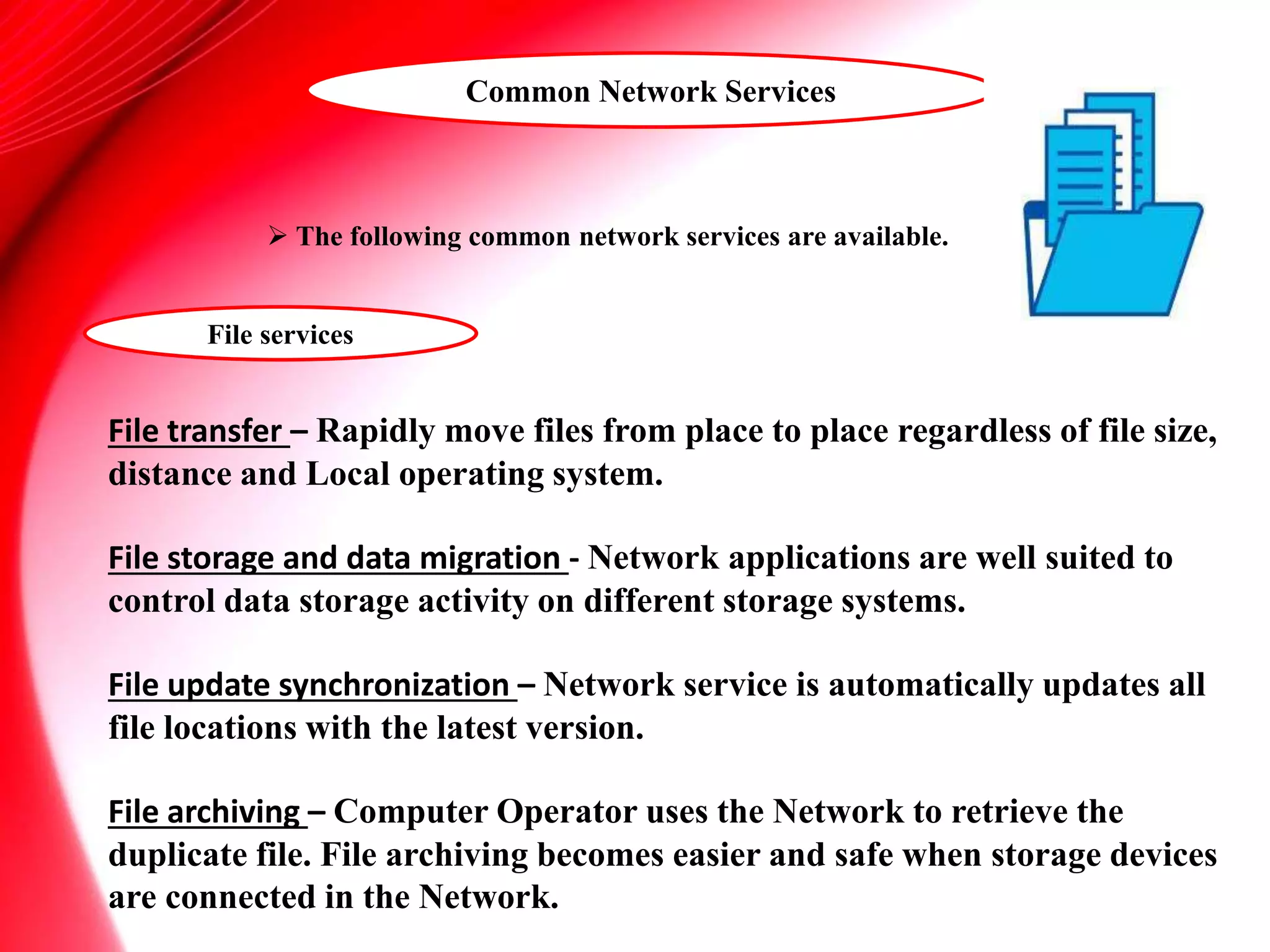 Common Network Services
 The following common network services are available.
File services
File transfer – Rapidly move files from place to place regardless of file size,
distance and Local operating system.
File storage and data migration - Network applications are well suited to
control data storage activity on different storage systems.
File update synchronization – Network service is automatically updates all
file locations with the latest version.
File archiving – Computer Operator uses the Network to retrieve the
duplicate file. File archiving becomes easier and safe when storage devices
are connected in the Network.
 