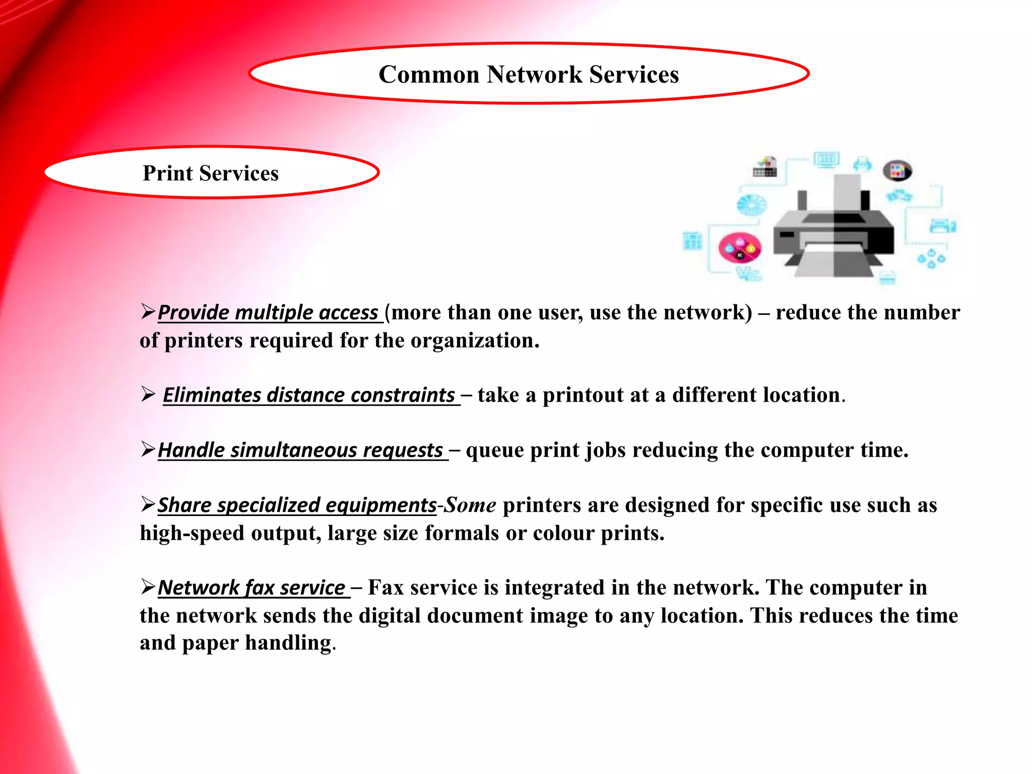 Print Services
Provide multiple access (more than one user, use the network) – reduce the number
of printers required for the organization.
 Eliminates distance constraints – take a printout at a different location.
Handle simultaneous requests – queue print jobs reducing the computer time.
Share specialized equipments-Some printers are designed for specific use such as
high-speed output, large size formals or colour prints.
Network fax service – Fax service is integrated in the network. The computer in
the network sends the digital document image to any location. This reduces the time
and paper handling.
Common Network Services
 