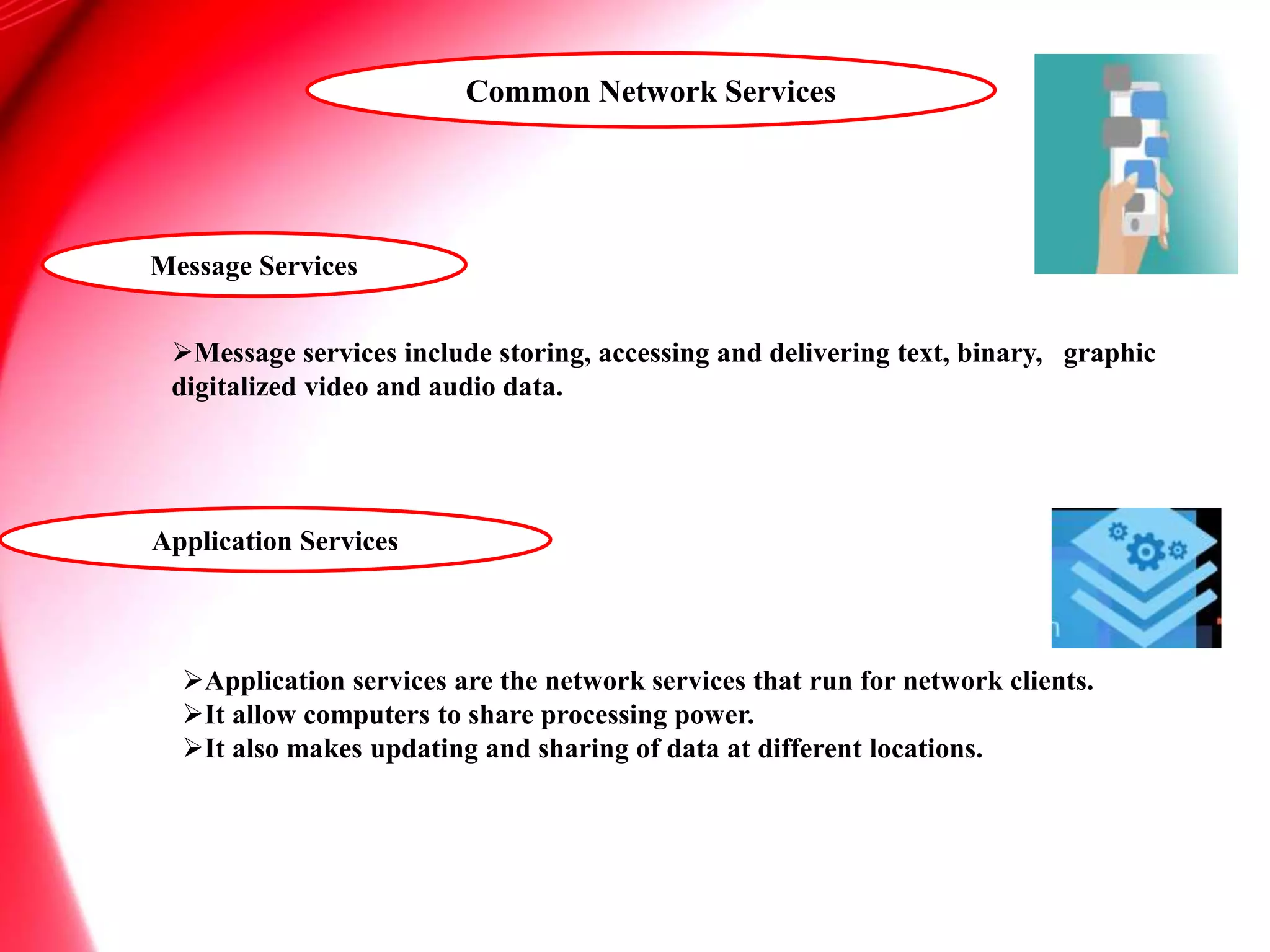 Message Services
Message services include storing, accessing and delivering text, binary, graphic
digitalized video and audio data.
Application Services
Application services are the network services that run for network clients.
It allow computers to share processing power.
It also makes updating and sharing of data at different locations.
Common Network Services
 