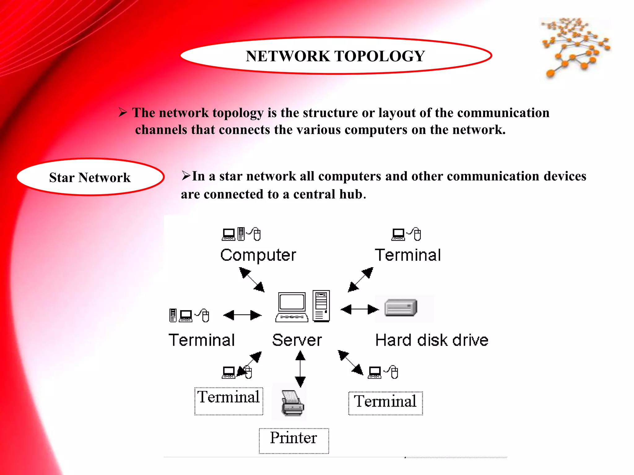NETWORK TOPOLOGY
 The network topology is the structure or layout of the communication
channels that connects the various computers on the network.
Star Network In a star network all computers and other communication devices
are connected to a central hub.
 
