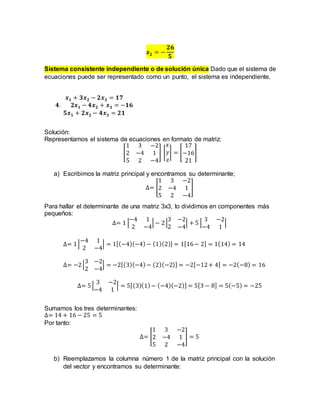 𝒙𝟐 = −
𝟐𝟔
𝟓
Sistema consistente independiente o de solución única Dado que el sistema de
ecuaciones puede ser representado como un punto, el sistema es independiente.
𝒙𝟏 + 𝟑𝒙𝟐 − 𝟐𝒙𝟑 = 𝟏𝟕
𝟒. 𝟐𝒙𝟏 − 𝟒𝒙𝟐 + 𝒙𝟑 = −𝟏𝟔
𝟓𝒙𝟏 + 𝟐𝒙𝟐 − 𝟒𝒙𝟑 = 𝟐𝟏
Solución:
Representamos el sistema de ecuaciones en formato de matriz:
[
1 3 −2
2 −4 1
5 2 −4
] [
𝑥
𝑦
𝑧
] = [
17
−16
21
]
a) Escribimos la matriz principal y encontramos su determinante;
∆= [
1 3 −2
2 −4 1
5 2 −4
]
Para hallar el determinante de una matriz 3x3, lo dividimos en componentes más
pequeños:
∆= 1 |
−4 1
2 −4
| − 2|
3 −2
2 −4
| + 5 |
3 −2
−4 1
|
∆= 1|
−4 1
2 −4
| = 1[(−4)(−4)− (1)(2)] = 1[16− 2] = 1(14) = 14
∆= −2|
3 −2
2 −4
| = −2[(3)(−4)− (2)(−2)] = −2[−12+ 4] = −2(−8) = 16
∆= 5|
3 −2
−4 1
| = 5[(3)(1)− (−4)(−2)] = 5[3 − 8] = 5(−5) = −25
Sumamos los tres determinantes:
∆= 14 + 16 − 25 = 5
Por tanto:
∆= [
1 3 −2
2 −4 1
5 2 −4
] = 5
b) Reemplazamos la columna número 1 de la matriz principal con la solución
del vector y encontramos su determinante:
 