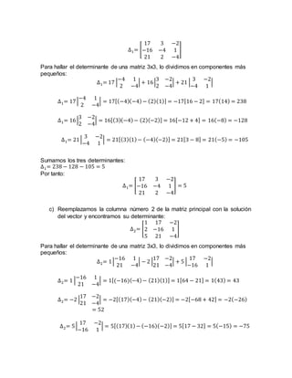 ∆1= [
17 3 −2
−16 −4 1
21 2 −4
]
Para hallar el determinante de una matriz 3x3, lo dividimos en componentes más
pequeños:
∆1= 17 |
−4 1
2 −4
| + 16|
3 −2
2 −4
| + 21 |
3 −2
−4 1
|
∆1= 17|
−4 1
2 −4
| = 17[(−4)(−4)− (2)(1)] = −17[16 − 2] = 17(14) = 238
∆1= 16|
3 −2
2 −4
| = 16[(3)(−4)− (2)(−2)] = 16[−12 + 4] = 16(−8) = −128
∆1= 21|
3 −2
−4 1
| = 21[(3)(1)− (−4)(−2)] = 21[3 − 8] = 21(−5) = −105
Sumamos los tres determinantes:
∆1= 238 − 128 − 105 = 5
Por tanto:
∆1= [
17 3 −2
−16 −4 1
21 2 −4
] = 5
c) Reemplazamos la columna número 2 de la matriz principal con la solución
del vector y encontramos su determinante:
∆2= [
1 17 −2
2 −16 1
5 21 −4
]
Para hallar el determinante de una matriz 3x3, lo dividimos en componentes más
pequeños:
∆2= 1|
−16 1
21 −4
| − 2 |
17 −2
21 −4
| + 5 |
17 −2
−16 1
|
∆2= 1 |
−16 1
21 −4
| = 1[(−16)(−4)− (21)(1)] = 1[64 − 21] = 1(43) = 43
∆2= −2 |
17 −2
21 −4
| = −2[(17)(−4)− (21)(−2)] = −2[−68 + 42] = −2(−26)
= 52
∆2= 5|
17 −2
−16 1
| = 5[(17)(1)− (−16)(−2)] = 5[17 − 32] = 5(−15) = −75
 