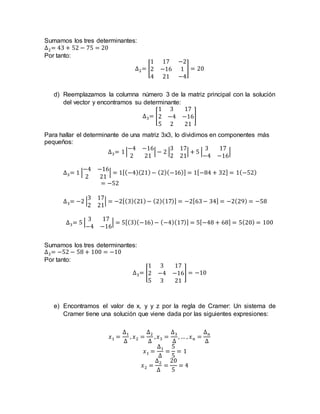 Sumamos los tres determinantes:
∆2= 43 + 52 − 75 = 20
Por tanto:
∆2= [
1 17 −2
2 −16 1
4 21 −4
] = 20
d) Reemplazamos la columna número 3 de la matriz principal con la solución
del vector y encontramos su determinante:
∆3= [
1 3 17
2 −4 −16
5 2 21
]
Para hallar el determinante de una matriz 3x3, lo dividimos en componentes más
pequeños:
∆3= 1|
−4 −16
2 21
| − 2 |
3 17
2 21
| + 5 |
3 17
−4 −16
|
∆3= 1 |
−4 −16
2 21
| = 1[(−4)(21)− (2)(−16)] = 1[−84 + 32] = 1(−52)
= −52
∆3= −2 |
3 17
2 21
| = −2[(3)(21)− (2)(17)] = −2[63− 34] = −2(29) = −58
∆3= 5 |
3 17
−4 −16
| = 5[(3)(−16)− (−4)(17)] = 5[−48 + 68] = 5(20) = 100
Sumamos los tres determinantes:
∆3= −52 − 58 + 100 = −10
Por tanto:
∆3= [
1 3 17
2 −4 −16
5 3 21
] = −10
e) Encontramos el valor de x, y y z por la regla de Cramer: Un sistema de
Cramer tiene una solución que viene dada por las siguientes expresiones:
𝑥1 =
∆1
∆
, 𝑥2 =
∆2
∆
,𝑥3 =
∆3
∆
, … , 𝑥𝑛 =
∆𝑛
∆
𝑥1 =
∆1
∆
=
5
5
= 1
𝑥2 =
∆2
∆
=
20
5
= 4
 