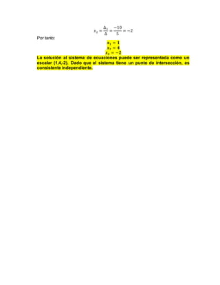 𝑥2 =
∆3
∆
=
−10
5
= −2
Por tanto:
𝒙𝟏 = 𝟏
𝒙𝟐 = 𝟒
𝒙𝟑 = −𝟐
La solución al sistema de ecuaciones puede ser representada como un
escalar (1,4,-2). Dado que el sistema tiene un punto de intersección, es
consistente independiente.
 