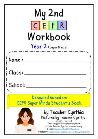 My 2nd
Workbook
Year 2 (Super Minds)
by Teacher Cynthia
Pictures by Teacher Cynthia
All rights reserved.
Please support original copy from
official Teacher Cynthia accounts only.
E-mail: teachercynthia2020@gmail.com
Facebook: https://www.facebook.com/TeacherCynthia.2020/
Name : _______________________________________
Class: _______________________________________
School: ______________________________________
Designed based on
CEFR Super Minds Student’s Book.
 