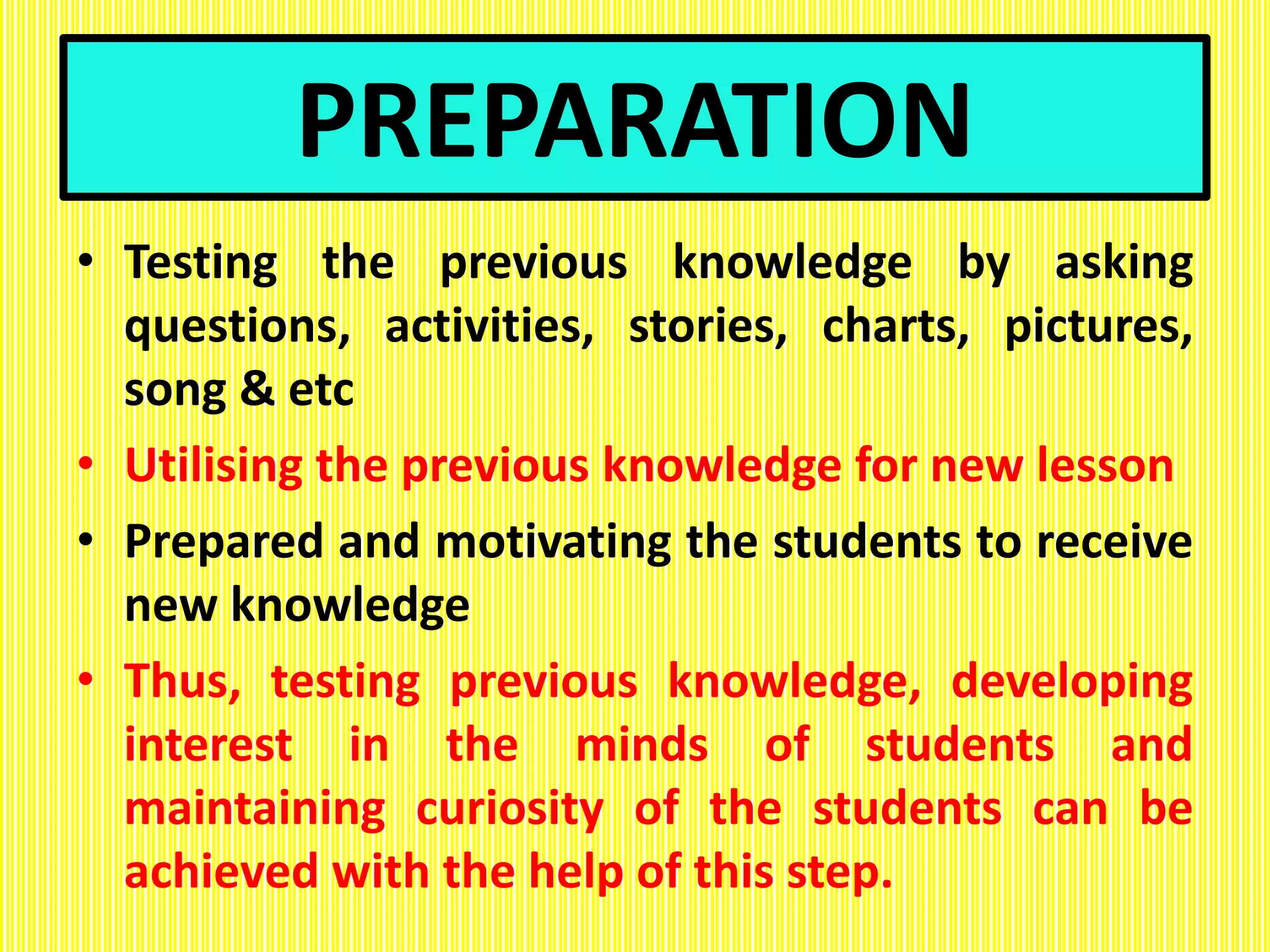 PREPARATION
• Testing the previous knowledge by asking
questions, activities, stories, charts, pictures,
song & etc
• Utilising the previous knowledge for new lesson
• Prepared and motivating the students to receive
new knowledge
• Thus, testing previous knowledge, developing
interest in the minds of students and
maintaining curiosity of the students can be
achieved with the help of this step.
 