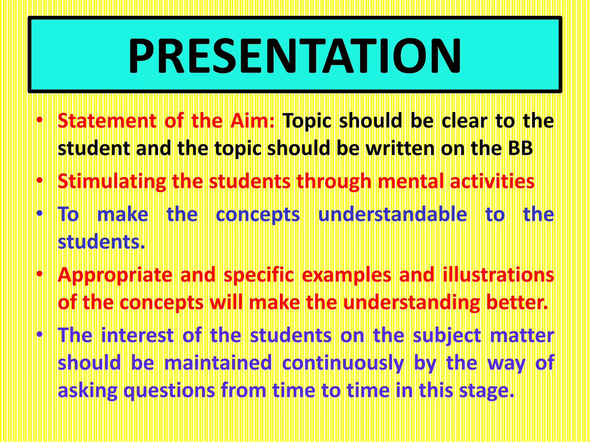 PRESENTATION
• Statement of the Aim: Topic should be clear to the
student and the topic should be written on the BB
• Stimulating the students through mental activities
• To make the concepts understandable to the
students.
• Appropriate and specific examples and illustrations
of the concepts will make the understanding better.
• The interest of the students on the subject matter
should be maintained continuously by the way of
asking questions from time to time in this stage.
 