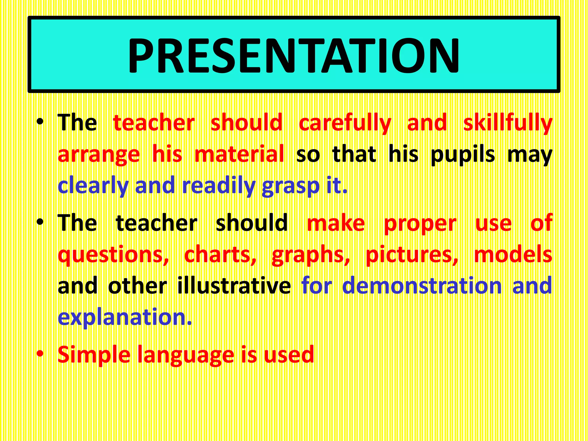 PRESENTATION
• The teacher should carefully and skillfully
arrange his material so that his pupils may
clearly and readily grasp it.
• The teacher should make proper use of
questions, charts, graphs, pictures, models
and other illustrative for demonstration and
explanation.
• Simple language is used
 