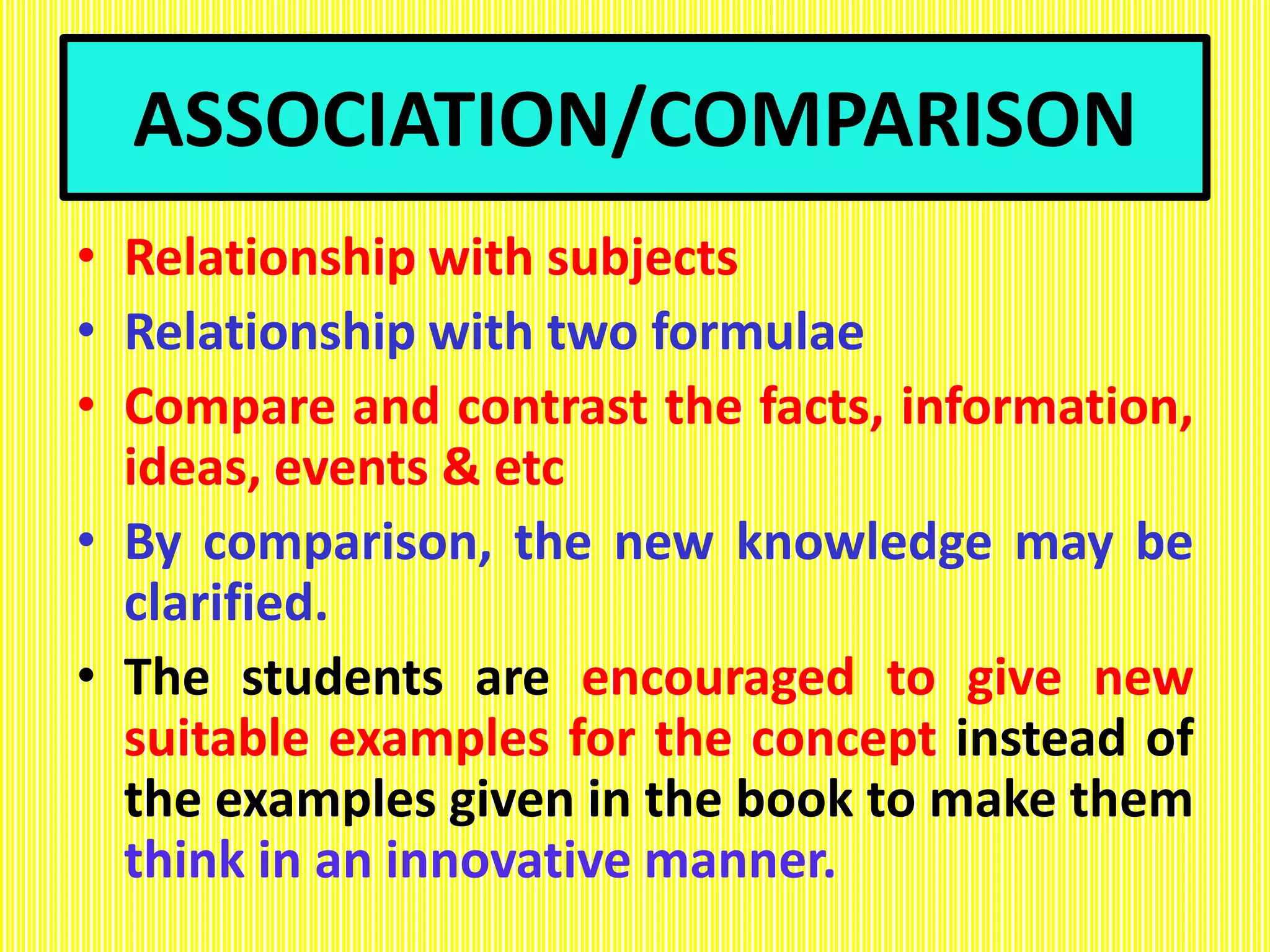 ASSOCIATION/COMPARISON
• Relationship with subjects
• Relationship with two formulae
• Compare and contrast the facts, information,
ideas, events & etc
• By comparison, the new knowledge may be
clarified.
• The students are encouraged to give new
suitable examples for the concept instead of
the examples given in the book to make them
think in an innovative manner.
 