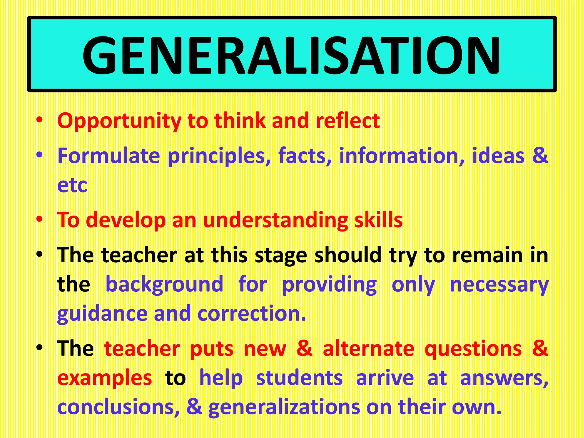 GENERALISATION
• Opportunity to think and reflect
• Formulate principles, facts, information, ideas &
etc
• To develop an understanding skills
• The teacher at this stage should try to remain in
the background for providing only necessary
guidance and correction.
• The teacher puts new & alternate questions &
examples to help students arrive at answers,
conclusions, & generalizations on their own.
 