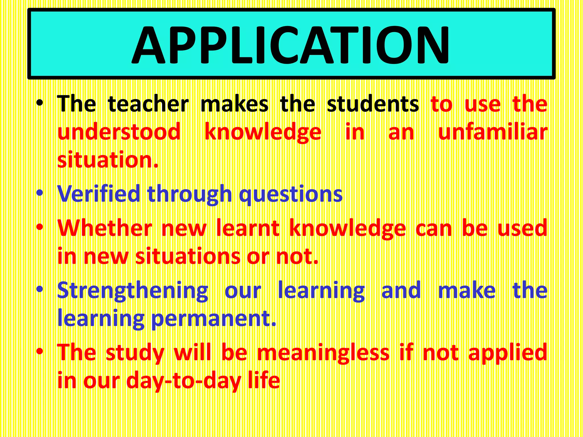 APPLICATION
• The teacher makes the students to use the
understood knowledge in an unfamiliar
situation.
• Verified through questions
• Whether new learnt knowledge can be used
in new situations or not.
• Strengthening our learning and make the
learning permanent.
• The study will be meaningless if not applied
in our day-to-day life
 