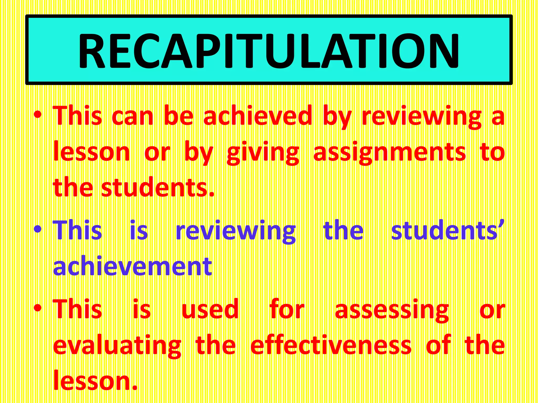 RECAPITULATION
• This can be achieved by reviewing a
lesson or by giving assignments to
the students.
• This is reviewing the students’
achievement
• This is used for assessing or
evaluating the effectiveness of the
lesson.
 