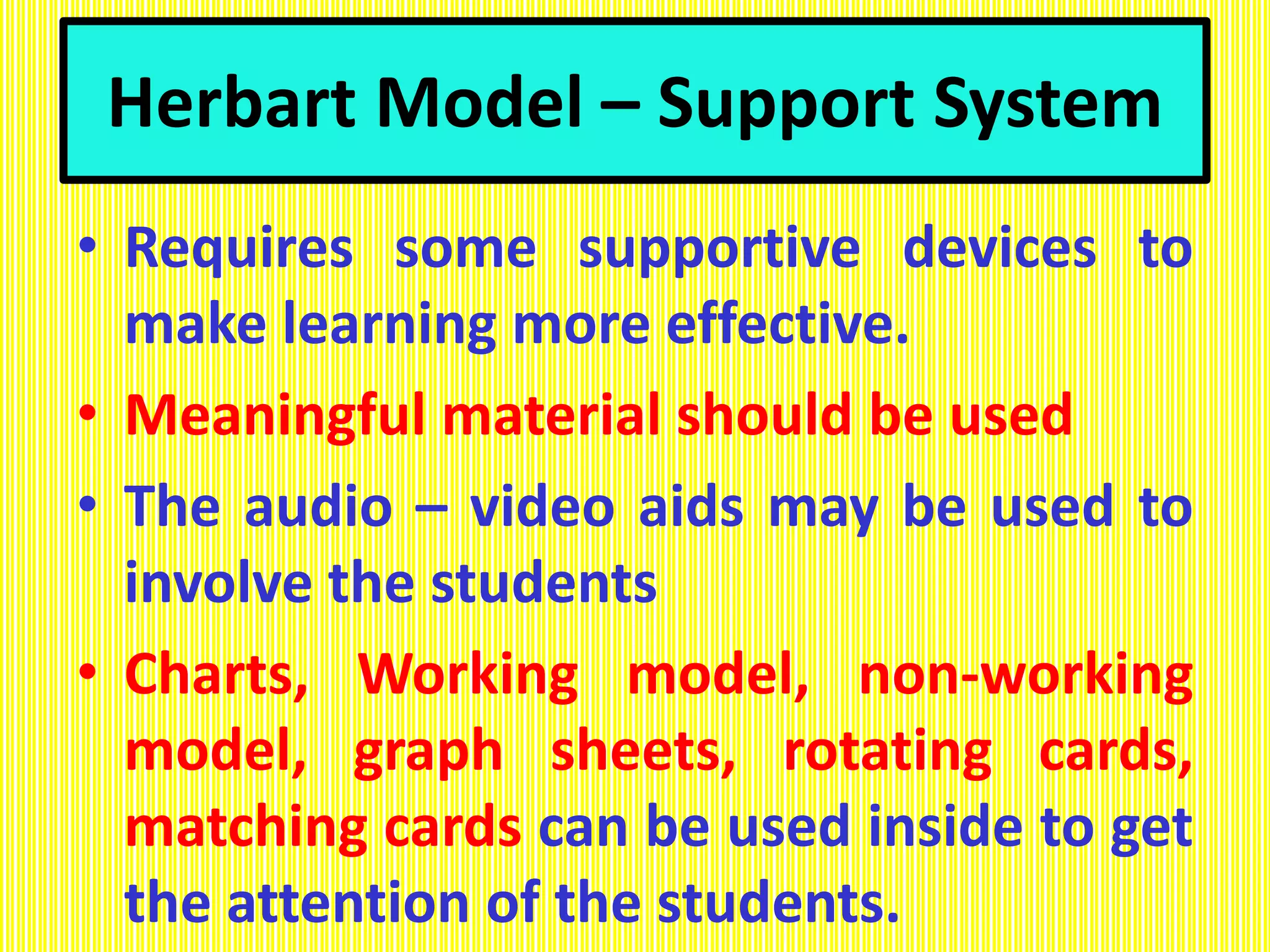 Herbart Model – Support System
• Requires some supportive devices to
make learning more effective.
• Meaningful material should be used
• The audio – video aids may be used to
involve the students
• Charts, Working model, non-working
model, graph sheets, rotating cards,
matching cards can be used inside to get
the attention of the students.
 