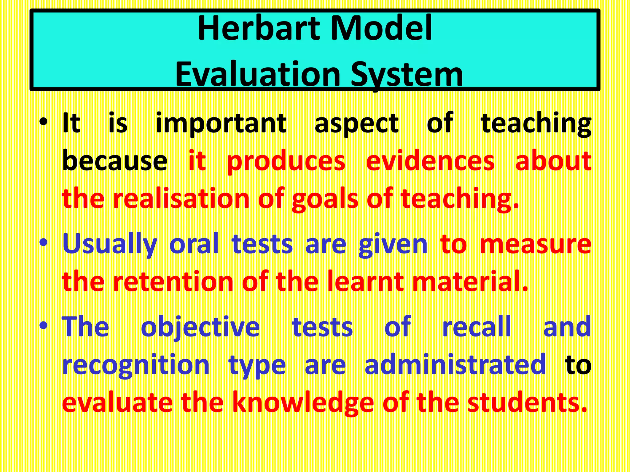 Herbart Model
Evaluation System
• It is important aspect of teaching
because it produces evidences about
the realisation of goals of teaching.
• Usually oral tests are given to measure
the retention of the learnt material.
• The objective tests of recall and
recognition type are administrated to
evaluate the knowledge of the students.
 