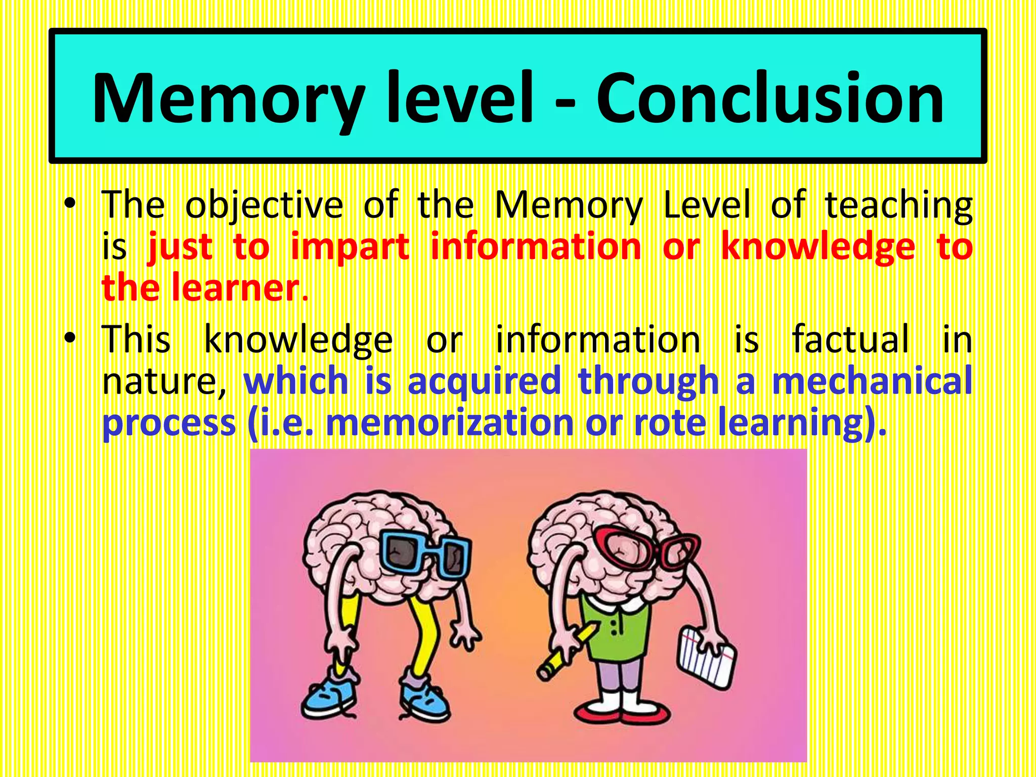 Memory level - Conclusion
• The objective of the Memory Level of teaching
is just to impart information or knowledge to
the learner.
• This knowledge or information is factual in
nature, which is acquired through a mechanical
process (i.e. memorization or rote learning).
 