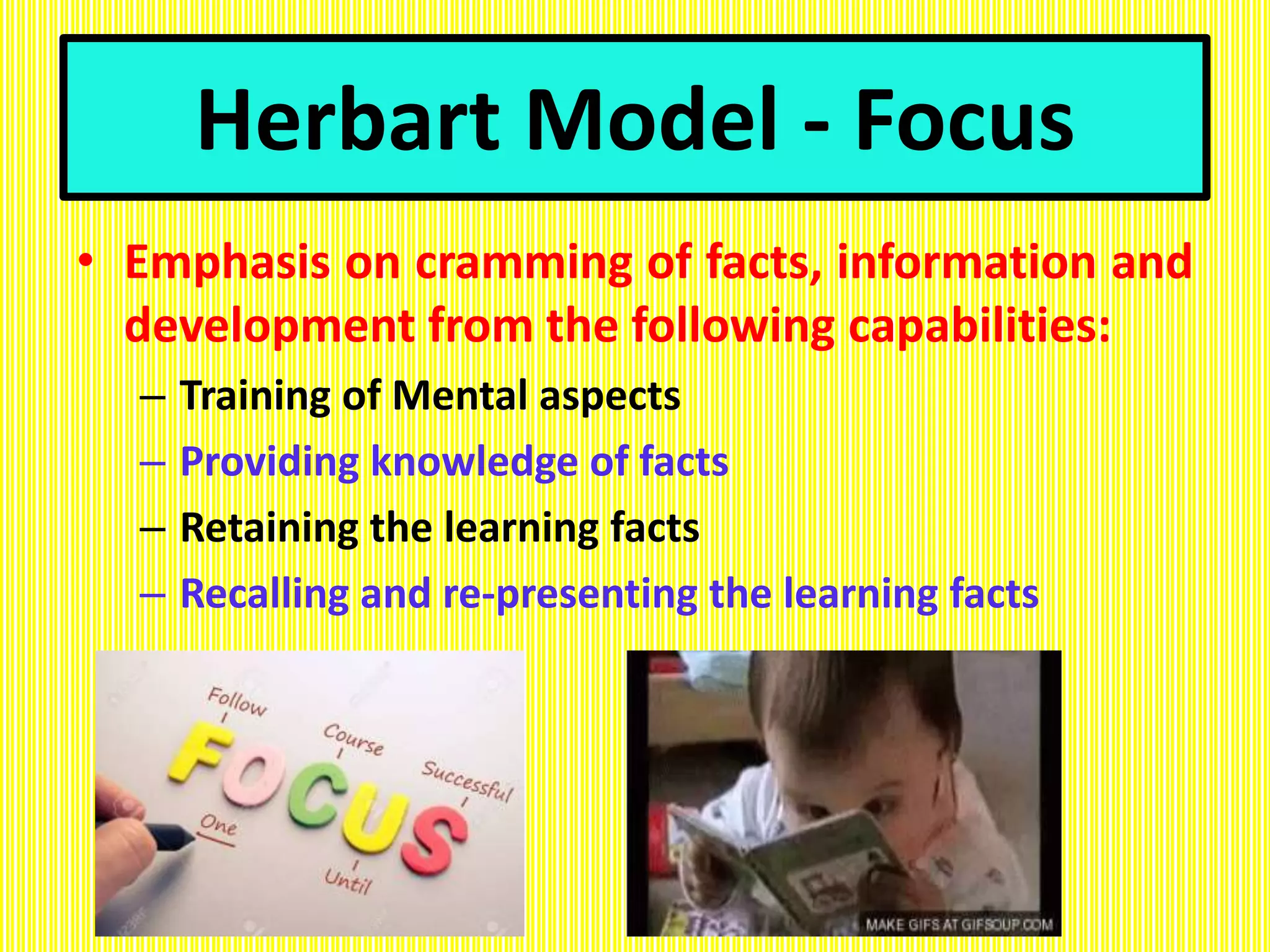 Herbart Model - Focus
• Emphasis on cramming of facts, information and
development from the following capabilities:
– Training of Mental aspects
– Providing knowledge of facts
– Retaining the learning facts
– Recalling and re-presenting the learning facts
 