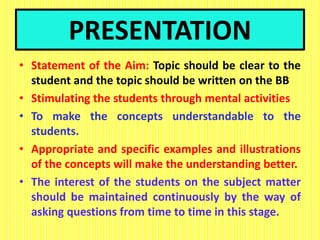 PRESENTATION
• Statement of the Aim: Topic should be clear to the
student and the topic should be written on the BB
• Stimulating the students through mental activities
• To make the concepts understandable to the
students.
• Appropriate and specific examples and illustrations
of the concepts will make the understanding better.
• The interest of the students on the subject matter
should be maintained continuously by the way of
asking questions from time to time in this stage.
 