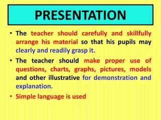 PRESENTATION
• The teacher should carefully and skillfully
arrange his material so that his pupils may
clearly and readily grasp it.
• The teacher should make proper use of
questions, charts, graphs, pictures, models
and other illustrative for demonstration and
explanation.
• Simple language is used
 
