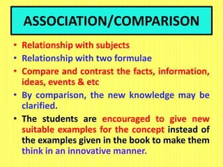ASSOCIATION/COMPARISON
• Relationship with subjects
• Relationship with two formulae
• Compare and contrast the facts, information,
ideas, events & etc
• By comparison, the new knowledge may be
clarified.
• The students are encouraged to give new
suitable examples for the concept instead of
the examples given in the book to make them
think in an innovative manner.
 