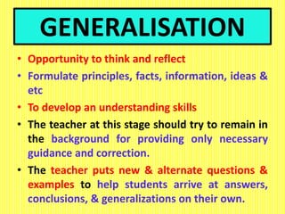 GENERALISATION
• Opportunity to think and reflect
• Formulate principles, facts, information, ideas &
etc
• To develop an understanding skills
• The teacher at this stage should try to remain in
the background for providing only necessary
guidance and correction.
• The teacher puts new & alternate questions &
examples to help students arrive at answers,
conclusions, & generalizations on their own.
 