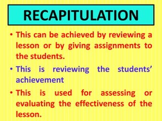 RECAPITULATION
• This can be achieved by reviewing a
lesson or by giving assignments to
the students.
• This is reviewing the students’
achievement
• This is used for assessing or
evaluating the effectiveness of the
lesson.
 