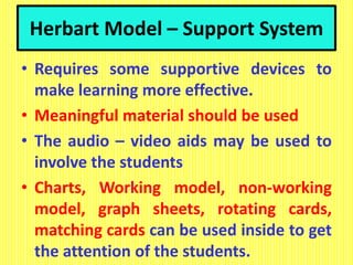 Herbart Model – Support System
• Requires some supportive devices to
make learning more effective.
• Meaningful material should be used
• The audio – video aids may be used to
involve the students
• Charts, Working model, non-working
model, graph sheets, rotating cards,
matching cards can be used inside to get
the attention of the students.
 