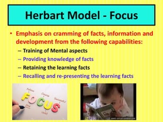 Herbart Model - Focus
• Emphasis on cramming of facts, information and
development from the following capabilities:
– Training of Mental aspects
– Providing knowledge of facts
– Retaining the learning facts
– Recalling and re-presenting the learning facts
 