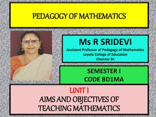 PEDAGOGY OF MATHEMATICS
Ms R SRIDEVI
Assistant Professor of Pedagogy of Mathematics
Loyola College of Education
Chennai 34
UNIT I
AIMS AND OBJECTIVES OF
TEACHING MATHEMATICS
SEMESTER I
CODE BD1MA
 