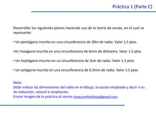 Práctica 1 (Parte C)
Desarrollar los siguientes planos haciendo uso de la teoría de escala, en el cual se
represente:
• Un pentágono inscrito en una circunferencia de 30m de radio. Valor 1.5 ptos.
•Un hexágono inscrito en una circunferencia de 6mm de diámetro. Valor 1.5 ptos
• Un heptágono inscrito en un circunferencia de 3cm de radio. Valor 1.5 ptos
• Un octágono inscrito en una circunferencia de 0.3mm de radio. Valor 1.5 ptos
Nota:
Debe indicar las dimensiones del radio en el dibujo, la escala empleada y decir si es
de reducción, natural o ampliación.
Enviar imagen de la práctica al correo clasesunefmdibujo@gmail.com.
 