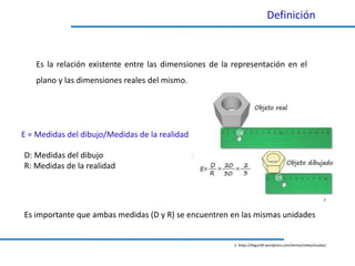 2
Definición
Es la relación existente entre las dimensiones de la representación en el
plano y las dimensiones reales del mismo.
2. https://ibiguridt.wordpress.com/temas/vistas/escalas/
E = Medidas del dibujo/Medidas de la realidad
D: Medidas del dibujo
R: Medidas de la realidad
Es importante que ambas medidas (D y R) se encuentren en las mismas unidades
 