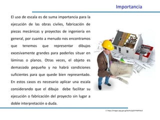Importancia
El uso de escala es de suma importancia para la
ejecución de las obras civiles, fabricación de
piezas mecánicas y proyectos de ingeniería en
general, por cuanto a menudo nos encontramos
que tenemos que representar dibujos
excesivamente grandes para poderlos situar en
láminas o planos. Otras veces, el objeto es
demasiado pequeño y no habrá condiciones
suficientes para que quede bien representado.
En estos casos es necesario aplicar una escala
considerando que el dibujo debe facilitar su
ejecución o fabricación del proyecto sin lugar a
doble interpretación o duda.
3. https://images.app.goo.gl/bonfu2pQYYXWPxkcA
 
