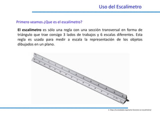 Uso del Escalímetro
El escalímetro es sólo una regla con una sección transversal en forma de
triángulo que trae consigo 3 lados de trabajos y 6 escalas diferentes. Esta
regla es usada para medir a escala la representación de los objetos
dibujados en un plano.
Primero veamos ¿Que es el escalímetro?
4. https://curiosidades.top/como-funciona-un-escalimetro/
 