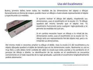 Uso del Escalímetro
4. https://curiosidades.top/como-funciona-un-escalimetro/
Bueno, primero debes tener todas las medidas de las dimensiones del objeto a dibujar.
Generalmente en forma de croquis, puedes hacer un dibujo a mano alzada representando el objeto
y especificando sus medidas.
Si quieres realizar el dibujo del objeto, respetando sus
dimensiones, usas el escalímetro en la escala 1:1. Tú dibujo
quedará del mismo tamaño que el objeto real. Tú
escalímetro funcionará como cualquier regla graduada y te
permite las medidas tal cual son.
Del mismo modo si necesitas ampliar tu dibujo al doble. Usas la escala 2:1 del escalímetro y tu
objeto dibujado quedará al doble de tamaño que en las dimensiones reales. Realmente su uso es
muy fácil, y solo debes tener cuidado de saber la escala que estás usando y no cambiarla en el
proceso de dibujo o diseño. La identificación de las escalas en el escalímetro se encuentra
comúnmente en el lado izquierdo de la regla graduada, y girando el escalímetro longitudinalmente
podrás observarlas.
Si en cambio necesitas hacer un dibujo a la mitad de las
dimensiones reales, usas el escalímetro en la escala 1:2. Tu
dibujo será una representación fiel del objeto real, pero a la
mitad de sus dimensiones.
 