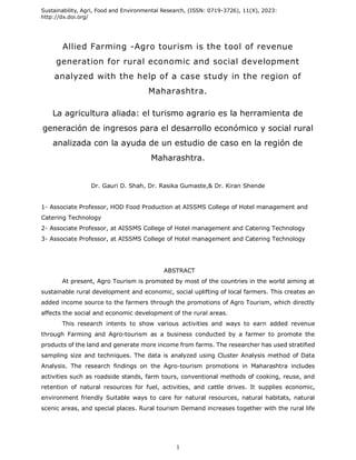 Sustainability, Agri, Food and Environmental Research, (ISSN: 0719-3726), 11(X), 2023:
http://dx.doi.org/
1
Allied Farming -Agro tourism is the tool of revenue
generation for rural economic and social development
analyzed with the help of a case study in the region of
Maharashtra.
La agricultura aliada: el turismo agrario es la herramienta de
generación de ingresos para el desarrollo económico y social rural
analizada con la ayuda de un estudio de caso en la región de
Maharashtra.
Dr. Gauri D. Shah, Dr. Rasika Gumaste,& Dr. Kiran Shende
1- Associate Professor, HOD Food Production at AISSMS College of Hotel management and
Catering Technology
2- Associate Professor, at AISSMS College of Hotel management and Catering Technology
3- Associate Professor, at AISSMS College of Hotel management and Catering Technology
ABSTRACT
At present, Agro Tourism is promoted by most of the countries in the world aiming at
sustainable rural development and economic, social uplifting of local farmers. This creates an
added income source to the farmers through the promotions of Agro Tourism, which directly
affects the social and economic development of the rural areas.
This research intents to show various activities and ways to earn added revenue
through Farming and Agro-tourism as a business conducted by a farmer to promote the
products of the land and generate more income from farms. The researcher has used stratified
sampling size and techniques. The data is analyzed using Cluster Analysis method of Data
Analysis. The research findings on the Agro-tourism promotions in Maharashtra includes
activities such as roadside stands, farm tours, conventional methods of cooking, reuse, and
retention of natural resources for fuel, activities, and cattle drives. It supplies economic,
environment friendly Suitable ways to care for natural resources, natural habitats, natural
scenic areas, and special places. Rural tourism Demand increases together with the rural life
 