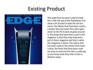 Existing Product
The angle that has been used to make
this is like the top of the PlayStation 5 to
show a bit of what it looks bit not too
much, the effects that have been used is
a darker blue but when the colour gets
closer to the PS it starts to glow around
it, the props that have been used in this
magazine is that they have featured a
ps5 in there magazine and that is what
the magazine is about. The colour that
has been used on the whole front cover
is blue, the fonts that have been used
are easy to read and the title is really big
so you know what they title is from a
distance away.
 