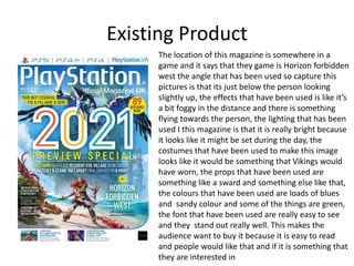 Existing Product
The location of this magazine is somewhere in a
game and it says that they game is Horizon forbidden
west the angle that has been used so capture this
pictures is that its just below the person looking
slightly up, the effects that have been used is like it’s
a bit foggy in the distance and there is something
flying towards the person, the lighting that has been
used I this magazine is that it is really bright because
it looks like it might be set during the day, the
costumes that have been used to make this image
looks like it would be something that Vikings would
have worn, the props that have been used are
something like a sward and something else like that,
the colours that have been used are loads of blues
and sandy colour and some of the things are green,
the font that have been used are really easy to see
and they stand out really well. This makes the
audience want to buy it because it is easy to read
and people would like that and if it is something that
they are interested in
 