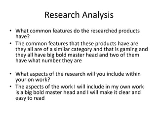 Research Analysis
• What common features do the researched products
have?
• The common features that these products have are
they all are of a similar category and that is gaming and
they all have big bold master head and two of them
have what number they are
• What aspects of the research will you include within
your on work?
• The aspects of the work I will include in my own work
is a big bold master head and I will make it clear and
easy to read
 