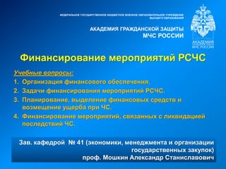 Финансирование мероприятий РСЧС
ФЕДЕРАЛЬНОЕ ГОСУДАРСТВЕННОЕ БЮДЖЕТНОЕ ВОЕННОЕ ОБРАЗОВАТЕЛЬНОЕ УЧРЕЖДЕНИЕ
ВЫСШЕГО ОБРАЗОВАНИЯ
АКАДЕМИЯ ГРАЖДАНСКОЙ ЗАЩИТЫ
МЧС РОССИИ
Зав. кафедрой № 41 (экономики, менеджмента и организации
государственных закупок)
проф. Мошкин Александр Станиславович
Учебные вопросы:
1. Организация финансового обеспечения.
2. Задачи финансирования мероприятий РСЧС.
3. Планирование, выделение финансовых средств и
возмещение ущерба при ЧС.
4. Финансирование мероприятий, связанных с ликвидацией
последствий ЧС.
 