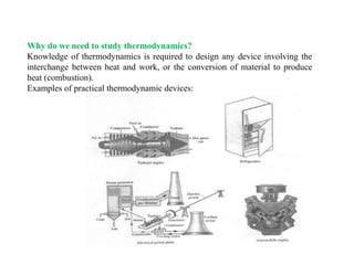 Why do we need to study thermodynamics?
Knowledge of thermodynamics is required to design any device involving the
interchange between heat and work, or the conversion of material to produce
heat (combustion).
Examples of practical thermodynamic devices:
 